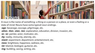 Nouns
A noun is the name of something: a thing or a person or a place, or even a feeling or a
state of mind. Nouns have some typical noun endings.
-age: beverage, courage, pilgrimage, etc.
-ation, -tion, -sion, -ion: explanation, education, division, invasion, etc.
-er, -or: painter, actor, motivator, etc.
-ity: reality, immunity, eternity, etc.
-ment: experiment, department, entertainment, etc.
-ness: brightness, happiness, sadness, etc.
-ist: Islamist, biologist, guitarist, etc.
-ing: building, saving, writing, etc.
 