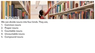 Nouns
We can divide nouns into four kinds. They are,
1. Common nouns
2. Proper nouns
3. Countable nouns
4. Uncountable nouns
5. Compound nouns
 