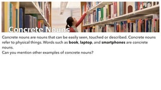Concrete Nouns
Concrete nouns are nouns that can be easily seen, touched or described. Concrete nouns
refer to physical things. Words such as book, laptop, and smartphones are concrete
nouns.
Can you mention other examples of concrete nouns?
 