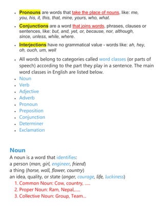 • Pronouns are words that take the place of nouns, like: me,
you, his, it, this, that, mine, yours, who, what.
• Conjunctions are a word that joins words, phrases, clauses or
sentences, like: but, and, yet, or, because, nor, although,
since, unless, while, where.
• Interjections have no grammatical value - words like: ah, hey,
oh, ouch, um, well
• All words belong to categories called word classes (or parts of
speech) according to the part they play in a sentence. The main
word classes in English are listed below.
• Noun
• Verb
• Adjective
• Adverb
• Pronoun
• Preposition
• Conjunction
• Determiner
• Exclamation
Noun
A noun is a word that identifies:
a person (man, girl, engineer, friend)
a thing (horse, wall, flower, country)
an idea, quality, or state (anger, courage, life, luckiness)
1. Common Noun: Cow, country, …..
2. Proper Noun: Ram, Nepal,…..
3. Collective Noun: Group, Team…
 