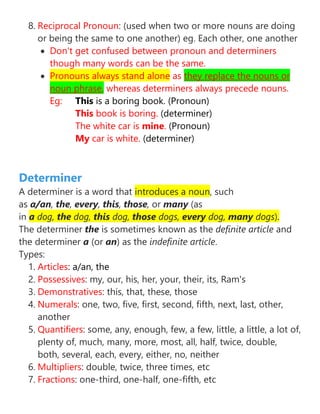 8. Reciprocal Pronoun: (used when two or more nouns are doing
or being the same to one another) eg. Each other, one another
• Don't get confused between pronoun and determiners
though many words can be the same.
• Pronouns always stand alone as they replace the nouns or
noun phrase, whereas determiners always precede nouns.
Eg: This is a boring book. (Pronoun)
This book is boring. (determiner)
The white car is mine. (Pronoun)
My car is white. (determiner)
Determiner
A determiner is a word that introduces a noun, such
as a/an, the, every, this, those, or many (as
in a dog, the dog, this dog, those dogs, every dog, many dogs).
The determiner the is sometimes known as the definite article and
the determiner a (or an) as the indefinite article.
Types:
1. Articles: a/an, the
2. Possessives: my, our, his, her, your, their, its, Ram's
3. Demonstratives: this, that, these, those
4. Numerals: one, two, five, first, second, fifth, next, last, other,
another
5. Quantifiers: some, any, enough, few, a few, little, a little, a lot of,
plenty of, much, many, more, most, all, half, twice, double,
both, several, each, every, either, no, neither
6. Multipliers: double, twice, three times, etc
7. Fractions: one-third, one-half, one-fifth, etc
 