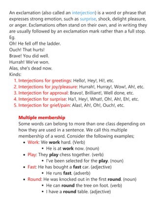 An exclamation (also called an interjection) is a word or phrase that
expresses strong emotion, such as surprise, shock, delight pleasure,
or anger. Exclamations often stand on their own, and in writing they
are usually followed by an exclamation mark rather than a full stop.
Eg.
Oh! He fell off the ladder.
Ouch! That hurts!
Brave! You did well.
Hurrah! We've won.
Alas, she's dead now.
Kinds:
1. Interjections for greetings: Hello!, Hey!, Hi!, etc.
2. Interjections for joy/pleasure: Hurrah!, Hurray!, Wow!, Ah!, etc.
3. Interjection for approval: Bravo!, Brilliant!, Well done, etc.
4. Interjection for surprise: Ha1, Hey!, What!, Oh!, Ah!, Eh!, etc.
5. Interjection for grief/pain: Alas!, Ah!, Oh!, Ouch!, etc.
Multiple membership
Some words can belong to more than one class depending on
how they are used in a sentence. We call this multiple
membership of a word. Consider the following examples;
• Work: We work hard. (Verb)
▪ He is at work now. (noun)
• Play: They play chess together. (verb)
▪ I've been selected for the play. (noun)
• Fast: He has bought a fast car. (adjective)
▪ He runs fast. (adverb)
• Round: He was knocked out in the first round. (noun)
▪ He can round the tree on foot. (verb)
▪ I have a round table. (adjective)
 
