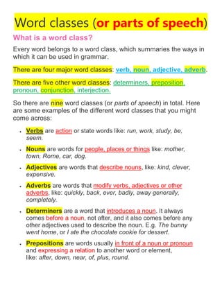 Word classes (or parts of speech)
What is a word class?
Every word belongs to a word class, which summaries the ways in
which it can be used in grammar.
There are four major word classes: verb, noun, adjective, adverb.
There are five other word classes: determiners, preposition,
pronoun, conjunction, interjection.
So there are nine word classes (or parts of speech) in total. Here
are some examples of the different word classes that you might
come across:
• Verbs are action or state words like: run, work, study, be,
seem.
• Nouns are words for people, places or things like: mother,
town, Rome, car, dog.
• Adjectives are words that describe nouns, like: kind, clever,
expensive.
• Adverbs are words that modify verbs, adjectives or other
adverbs, like: quickly, back, ever, badly, away generally,
completely.
• Determiners are a word that introduces a noun. It always
comes before a noun, not after, and it also comes before any
other adjectives used to describe the noun. E.g. The bunny
went home, or I ate the chocolate cookie for dessert.
• Prepositions are words usually in front of a noun or pronoun
and expressing a relation to another word or element,
like: after, down, near, of, plus, round.
 