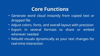 Core Functions
• Generate word cloud instantly from copied text or
dropped file
• Adjust colors, fonts, and overall layout with precision
• Export in several formats to share or embed
wherever needed
• Rebuild visuals dynamically as your text changes for
real-time interaction
 