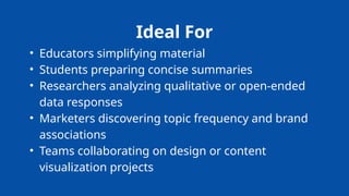 Ideal For
• Educators simplifying material
• Students preparing concise summaries
• Researchers analyzing qualitative or open-ended
data responses
• Marketers discovering topic frequency and brand
associations
• Teams collaborating on design or content
visualization projects
 