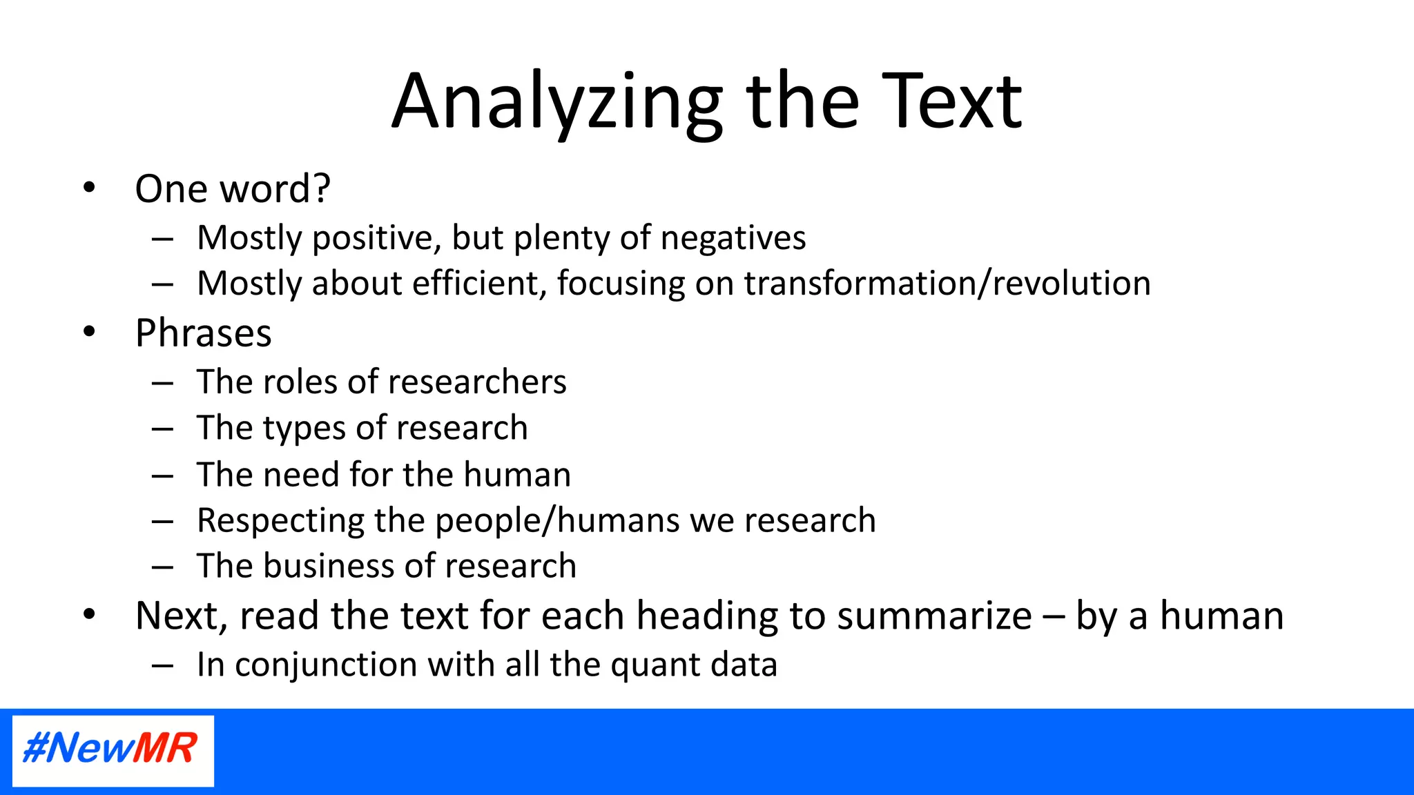 Analyzing the Text
• One word?
– Mostly positive, but plenty of negatives
– Mostly about efficient, focusing on transformation/revolution
• Phrases
– The roles of researchers
– The types of research
– The need for the human
– Respecting the people/humans we research
– The business of research
• Next, read the text for each heading to summarize – by a human
– In conjunction with all the quant data
 