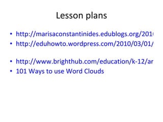 Lesson plans http://marisaconstantinides.edublogs.org/2010/02/10/using-word-clouds-in-class-a-lesson-plan/ http://eduhowto.wordpress.com/2010/03/01/wordle-and-glogster-lesson-plan-a-real-eye-opener/ http://www.brighthub.com/education/k-12/articles/58905.aspx 101 Ways to use Word Clouds
