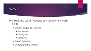 Why?
 Visualising word frequencies / synonyms / word
fields
 English language teaching
 Reading skills
 Writing skills
 Vocabulary
 Group dynamics
 Culture, politics, history
 