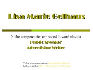 Lisa Marie Gelhaus

Niche competencies expressed in word clouds:
          Public Speaker
         Advertising Writer


       To learn more, contact me: lisamarie@fastwebnet.it
       LinkedIn profile: http://it.linkedin.com/in/lisamarie
 