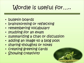 Wordle is useful for…..

•   bulletin boards
•   brainstorming or reflecting
•   remembering vocabulary
•   studying for an exam
•   summarizing a chat or discussion
•   adding an image to a blog post
•   sharing thoughts or notes
•   creating greeting cards
•   Showing creativity
 