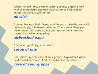 When the bell rang, a nasal buzzing sound, a gangly boy
with skin problems and hair black as an oil slick leaned
across the aisle to talk to me.
oil slick
I stared because their faces, so different, so similar, were all
devastatingly, inhumanly beautiful. There were faces you
never expected to see except perhaps on the airbrushed
pages of a fashion magazine.
airbrushed page
I felt a surge of pity, and relief.
surge of pity
She sniffed, a clear case of sour grapes. I wondered when
he'd turned her down. I bit my lip to hide my smile.
case of sour grapes
 