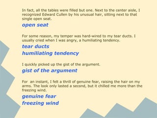 In fact, all the tables were filled but one. Next to the center aisle, I
recognized Edward Cullen by his unusual hair, sitting next to that
single open seat.
open seat
For some reason, my temper was hard-wired to my tear ducts. I
usually cried when I was angry, a humiliating tendency.
tear ducts
humiliating tendency
I quickly picked up the gist of the argument.
gist of the argument
For an instant, I felt a thrill of genuine fear, raising the hair on my
arms. The look only lasted a second, but it chilled me more than the
freezing wind.
genuine fear
freezing wind
 