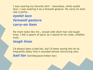 I was wearing my favorite shirt - sleeveless, white eyelet
lace; I was wearing it as a farewell gesture. My carry-on item
was a parka.
eyelet lace
farewell gesture
carry-on item
My mom looks like me , except with short hair and laugh
lines. I felt a spasm of panic as I stared at her wide, childlike
eyes.
laugh lines
I'd always been a bad liar, but I'd been saying this lie so
frequently lately that it sounded almost convincing now.
bad liar (terrible/poor/rotten liar)
 