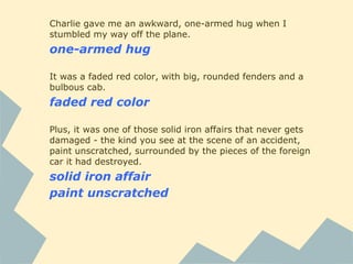 Charlie gave me an awkward, one-armed hug when I
stumbled my way off the plane.
one-armed hug
It was a faded red color, with big, rounded fenders and a
bulbous cab.
faded red color
Plus, it was one of those solid iron affairs that never gets
damaged - the kind you see at the scene of an accident,
paint unscratched, surrounded by the pieces of the foreign
car it had destroyed.
solid iron affair
paint unscratched
 