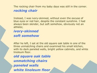 The rocking chair from my baby days was still in the corner.
rocking chair
Instead, I was ivory-skinned, without even the excuse of
blue eyes or red hair, despite the constant sunshine. I had
always been slender, but soft somehow, obviously not an
athlete;
ivory-skinned
soft somehow
After he left, I sat at the old square oak table in one of the
three unmatching chairs and examined his small kitchen,
with its dark paneled walls, bright yellow cabinets, and white
linoleum floor.
old square oak table
unmatching chairs
paneled walls
white linoleum floor
 