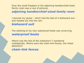 Over the small fireplace in the adjoining handkerchief-sized
family room was a row of pictures.
adjoining handkerchief-sized family room
I donned my jacket - which had the feel of a biohazard suit -
and headed out into the rain.
biohazard suit
The sloshing of my new waterproof boots was unnerving.
waterproof boots
Where was the feel of the institution? I wondered
nostalgically. Where were the chain-link fences, the metal
detectors?
chain-link fences
 