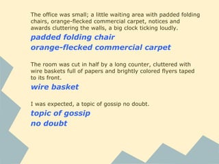 The office was small; a little waiting area with padded folding
chairs, orange-flecked commercial carpet, notices and
awards cluttering the walls, a big clock ticking loudly.
padded folding chair
orange-flecked commercial carpet
The room was cut in half by a long counter, cluttered with
wire baskets full of papers and brightly colored flyers taped
to its front.
wire basket
I was expected, a topic of gossip no doubt.
topic of gossip
no doubt
 