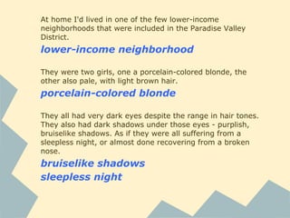 At home I'd lived in one of the few lower-income
neighborhoods that were included in the Paradise Valley
District.
lower-income neighborhood
They were two girls, one a porcelain-colored blonde, the
other also pale, with light brown hair.
porcelain-colored blonde
They all had very dark eyes despite the range in hair tones.
They also had dark shadows under those eyes - purplish,
bruiselike shadows. As if they were all suffering from a
sleepless night, or almost done recovering from a broken
nose.
bruiselike shadows
sleepless night
 