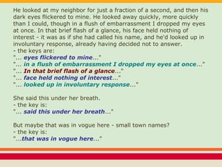 He looked at my neighbor for just a fraction of a second, and then his
dark eyes flickered to mine. He looked away quickly, more quickly
than I could, though in a flush of embarrassment I dropped my eyes
at once. In that brief flash of a glance, his face held nothing of
interest - it was as if she had called his name, and he'd looked up in
involuntary response, already having decided not to answer.
- the keys are:
"... eyes flickered to mine..."
"... in a flush of embarrassment I dropped my eyes at once..."
"... In that brief flash of a glance..."
"... face held nothing of interest..."
"... looked up in involuntary response..."
She said this under her breath.
- the key is:
"... said this under her breath..."
But maybe that was in vogue here - small town names?
- the key is:
"...that was in vogue here..."
 