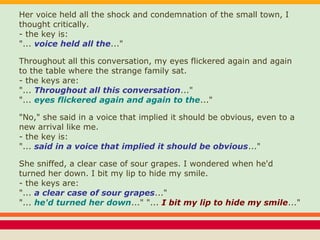 Her voice held all the shock and condemnation of the small town, I
thought critically.
- the key is:
"... voice held all the..."
Throughout all this conversation, my eyes flickered again and again
to the table where the strange family sat.
- the keys are:
"... Throughout all this conversation..."
"... eyes flickered again and again to the..."
"No," she said in a voice that implied it should be obvious, even to a
new arrival like me.
- the key is:
"... said in a voice that implied it should be obvious..."
She sniffed, a clear case of sour grapes. I wondered when he'd
turned her down. I bit my lip to hide my smile.
- the keys are:
"... a clear case of sour grapes..."
"... he'd turned her down..." "... I bit my lip to hide my smile..."
 
