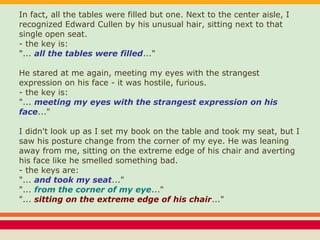 In fact, all the tables were filled but one. Next to the center aisle, I
recognized Edward Cullen by his unusual hair, sitting next to that
single open seat.
- the key is:
"... all the tables were filled..."
He stared at me again, meeting my eyes with the strangest
expression on his face - it was hostile, furious.
- the key is:
"... meeting my eyes with the strangest expression on his
face..."
I didn't look up as I set my book on the table and took my seat, but I
saw his posture change from the corner of my eye. He was leaning
away from me, sitting on the extreme edge of his chair and averting
his face like he smelled something bad.
- the keys are:
"... and took my seat..."
"... from the corner of my eye..."
"... sitting on the extreme edge of his chair..."
 