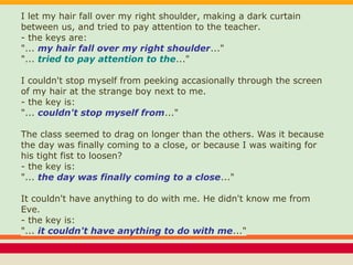 I let my hair fall over my right shoulder, making a dark curtain
between us, and tried to pay attention to the teacher.
- the keys are:
"... my hair fall over my right shoulder..."
"... tried to pay attention to the..."
I couldn't stop myself from peeking accasionally through the screen
of my hair at the strange boy next to me.
- the key is:
"... couldn't stop myself from..."
The class seemed to drag on longer than the others. Was it because
the day was finally coming to a close, or because I was waiting for
his tight fist to loosen?
- the key is:
"... the day was finally coming to a close..."
It couldn't have anything to do with me. He didn't know me from
Eve.
- the key is:
"... it couldn't have anything to do with me..."
 