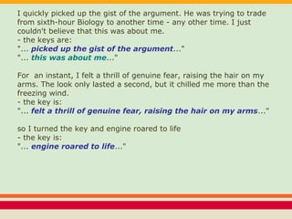 I quickly picked up the gist of the argument. He was trying to trade
from sixth-hour Biology to another time - any other time. I just
couldn't believe that this was about me.
- the keys are:
"... picked up the gist of the argument..."
"... this was about me..."
For an instant, I felt a thrill of genuine fear, raising the hair on my
arms. The look only lasted a second, but it chilled me more than the
freezing wind.
- the key is:
"... felt a thrill of genuine fear, raising the hair on my arms..."
so I turned the key and engine roared to life
- the key is:
"... engine roared to life..."
 