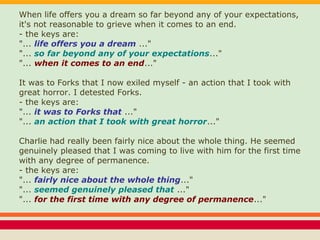 When life offers you a dream so far beyond any of your expectations,
it's not reasonable to grieve when it comes to an end.
- the keys are:
"... life offers you a dream ..."
"... so far beyond any of your expectations..."
"... when it comes to an end..."
It was to Forks that I now exiled myself - an action that I took with
great horror. I detested Forks.
- the keys are:
"... it was to Forks that ..."
"... an action that I took with great horror..."
Charlie had really been fairly nice about the whole thing. He seemed
genuinely pleased that I was coming to live with him for the first time
with any degree of permanence.
- the keys are:
"... fairly nice about the whole thing..."
"... seemed genuinely pleased that ..."
"... for the first time with any degree of permanence..."
 