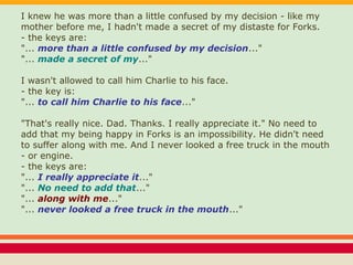 I knew he was more than a little confused by my decision - like my
mother before me, I hadn't made a secret of my distaste for Forks.
- the keys are:
"... more than a little confused by my decision..."
"... made a secret of my..."
I wasn't allowed to call him Charlie to his face.
- the key is:
"... to call him Charlie to his face..."
"That's really nice. Dad. Thanks. I really appreciate it." No need to
add that my being happy in Forks is an impossibility. He didn't need
to suffer along with me. And I never looked a free truck in the mouth
- or engine.
- the keys are:
"... I really appreciate it..."
"... No need to add that..."
"... along with me..."
"... never looked a free truck in the mouth..."
 