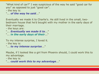 "What kind of car?" I was suspicious of the way he said "good car for
you" as opposed to just "good car".
- the key is:
"... of the way he said..."
Eventually we made it to Charlie's. He still lived in the small, two-
bedroom house that he'd bought with my mother in the early days of
their marriage.
- the keys are:
"... Eventually we made it to..."
"... in the early days of their..."
To my intense surprise, I loved it.
- the key is:
"... to my intense surprise..."
Maybe, if I looked like a girl from Phoenix should, I could work this to
my advantage.
- the key is:
"... could work this to my advantage..."
 
