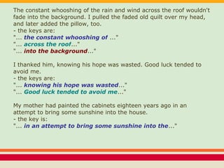 The constant whooshing of the rain and wind across the roof wouldn't
fade into the background. I pulled the faded old quilt over my head,
and later added the pillow, too.
- the keys are:
"... the constant whooshing of ..."
"... across the roof..."
"... into the background..."
I thanked him, knowing his hope was wasted. Good luck tended to
avoid me.
- the keys are:
"... knowing his hope was wasted..."
"... Good luck tended to avoid me..."
My mother had painted the cabinets eighteen years ago in an
attempt to bring some sunshine into the house.
- the key is:
"... in an attempt to bring some sunshine into the..."
 