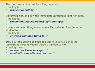 The room was cut in half by a long counter
- the key is:
"... was cut in half by..."
I informed her, and saw the immediate awareness light her eyes.
- the key is:
"... the immediate awareness light her eyes..."
It was a common thing to see a new Mersedes or Porsche in the
student lot.
- the key is:
"... It was a common thing to..."
Still, I cut the engine as soon as I was in a spot, so that the
thunderous volume wouldn't draw attention to me.
- the keys are:
"... as soon as I was in a spot..."
"... wouldn't draw attention to me..."
 