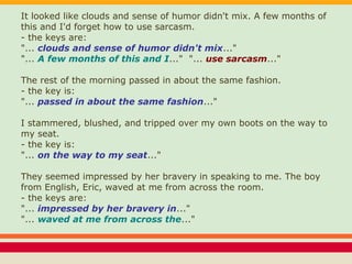 It looked like clouds and sense of humor didn't mix. A few months of
this and I'd forget how to use sarcasm.
- the keys are:
"... clouds and sense of humor didn't mix..."
"... A few months of this and I..." "... use sarcasm..."
The rest of the morning passed in about the same fashion.
- the key is:
"... passed in about the same fashion..."
I stammered, blushed, and tripped over my own boots on the way to
my seat.
- the key is:
"... on the way to my seat..."
They seemed impressed by her bravery in speaking to me. The boy
from English, Eric, waved at me from across the room.
- the keys are:
"... impressed by her bravery in..."
"... waved at me from across the..."
 