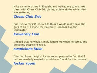 Mike came to sit me in English, and walked me to my next
class, with Chess Club Eric glaring at him all the while; that
was nattering.
Chess Club Eric
But I knew myself too well to think I would really have the
guts to do it. I made the Cowardly Lion look like the
terminator.
Cowardly Lion
I hoped that he would simply ignore me when he came, and
prove my suspicions false.
suspicions false
I hurried from the girls' locker room, pleased to find that I
had successfully evaded my retriever friend for the moment.
locker room
 