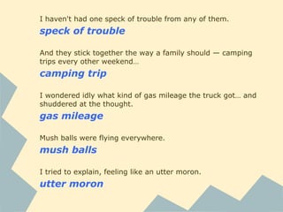 I haven't had one speck of trouble from any of them.
speck of trouble
And they stick together the way a family should — camping
trips every other weekend…
camping trip
I wondered idly what kind of gas mileage the truck got… and
shuddered at the thought.
gas mileage
Mush balls were flying everywhere.
mush balls
I tried to explain, feeling like an utter moron.
utter moron
 