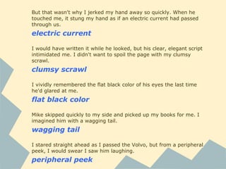 But that wasn't why I jerked my hand away so quickly. When he
touched me, it stung my hand as if an electric current had passed
through us.
electric current
I would have written it while he looked, but his clear, elegant script
intimidated me. I didn't want to spoil the page with my clumsy
scrawl.
clumsy scrawl
I vividly remembered the flat black color of his eyes the last time
he'd glared at me.
flat black color
Mike skipped quickly to my side and picked up my books for me. I
imagined him with a wagging tail.
wagging tail
I stared straight ahead as I passed the Volvo, but from a peripheral
peek, I would swear I saw him laughing.
peripheral peek
 