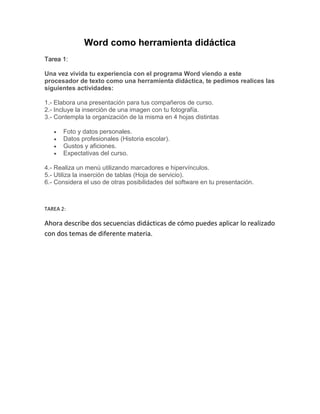 Word como herramienta didáctica
Tarea 1:

Una vez vivida tu experiencia con el programa Word viendo a este
procesador de texto como una herramienta didáctica, te pedimos realices las
siguientes actividades:

1.- Elabora una presentación para tus compañeros de curso.
2.- Incluye la inserción de una imagen con tu fotografía.
3.- Contempla la organización de la misma en 4 hojas distintas

       Foto y datos personales.
       Datos profesionales (Historia escolar).
       Gustos y aficiones.
       Expectativas del curso.

4.- Realiza un menú utilizando marcadores e hipervínculos.
5.- Utiliza la inserción de tablas (Hoja de servicio).
6.- Considera el uso de otras posibilidades del software en tu presentación.



TAREA 2:

Ahora describe dos secuencias didácticas de cómo puedes aplicar lo realizado
con dos temas de diferente materia.
 