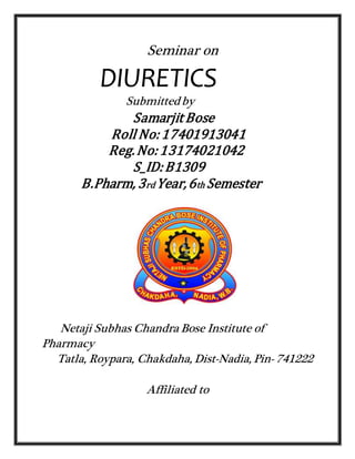 Seminar on
DIURETICS
Submittedby
Samarjit Bose
Roll No:17401913041
Reg.No:13174021042
S_ID:B1309
B.Pharm, 3rd Year,6th Semester
Netaji Subhas Chandra Bose Institute of
Pharmacy
Tatla, Roypara, Chakdaha, Dist-Nadia, Pin- 741222
Affiliated to
 