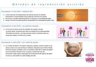 M é t o d o s d e r e p r o d u c c i ó n a s i s t i d a
Fecundación in vitro (FIV) – con gametos donados -
 En los casos en los que uno de los miembros de la pareja, o los dos,
no puede aportar los gametos (por fallos en la producción de espermatozoides,
dificultades de ovulación…) las leyes permiten acudir a un donante ajeno a la
pareja para emplear sus óvulos y/o su semen.
Fecundación in vitro (FIV) – con madre de alquiler -
 Las “madres de alquiler” son mujeres dispuestas a alquilar su vientre cuando en una
pareja la mujer no es capaz de llevar un embarazo. Ella gesta y trae al niño al mundo.
El hijo de la pareja, concebido in vitro, se transfiere al útero de la “madre de alquiler”.
Tras el nacimiento, devuelve el hijo a la pareja y recibe dinero por ello.
Ella también puede quedar embarazada por la inseminación del esperma del padre.
En éste caso, ella también es madre biológica del niño.
Fecundación in vitro (FIV) – mediante ISCI -
 La ISCI (inyección intracitoplasmática de esperma) consiste en introducir
directamente el espermatozoide seleccionado por el técnico en el ovocito.
 Ésta técnica se emplea fundamentalmente en respuesta a la esterilidad del padre.
 Riesgo: Transmitir anomalías genéticas responsables de la infertilidad del padre al hijo.
 