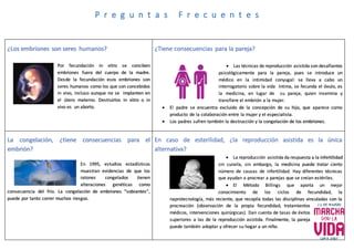 ¿Los embriones son seres humanos?
Por fecundación in vitro se conciben
embriones fuera del cuerpo de la madre.
Desde la fecundación esos embriones son
seres humanos como los que son concebidos
in vivo, incluso aunque no se implanten en
el útero materno. Destruirlos in vitro o in
vivo es un aborto.
¿Tiene consecuencias para la pareja?
 Las técnicas de reproducción asistida son desafiantes
psicológicamente para la pareja, pues se introduce un
médico en la intimidad conyugal: se lleva a cabo un
interrogatorio sobre la vida íntima, se fecunda el óvulo, es
la medicina, en lugar de su pareja, quien insemina y
transfiere el embrión a la mujer.
 El padre se encuentra excluido de la concepción de su hijo, que aparece como
producto de la colaboración entre la mujer y el especialista.
 Los padres sufren también la destrucción y la congelación de los embriones.
La congelación, ¿tiene consecuencias para el
embrión?
En 1995, estudios estadísticos
muestran evidencias de que los
ratones congelados tienen
alteraciones genéticas como
consecuencia del frío. La congelación de embriones “sobrantes”,
puede por tanto correr muchos riesgos.
En caso de esterilidad, ¿la reproducción asistida es la única
alternativa?
 La reproducción asistida da respuesta a la infertilidad
sin curarla, sin embargo, la medicina puede tratar cierto
número de causas de infertilidad. Hay diferentes técnicas
que ayudan a procrear a parejas que se creían estériles.
 El Método Billings que aporta un mejor
conocimiento de los ciclos de fecundidad, la
naprotecnología, más reciente, que recopila todas las disciplinas vinculadas con la
procreación (observación de la propia fecundidad, tratamientos
médicos, intervenciones quirúrgicas). Dan cuenta de tasas de éxitos
superiores a las de la reproducción asistida. Finalmente, la pareja
puede también adoptar y ofrecer su hogar a un niño.
P r e g u n t a s F r e c u e n t e s
 