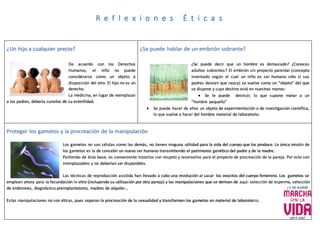 ¿Un hijo a cualquier precio?
De acuerdo con los Derechos
Humanos, el niño no puede
considerarse como un objeto a
disposición del otro. El hijo no es un
derecho.
La medicina, en lugar de reemplazar
a los padres, debería curarlos de su esterilidad.
¿Se puede hablar de un embrión sobrante?
¿Se puede decir que un hombre es demasiado? ¿Conoces
adultos sobrantes? El embrión sin proyecto parental (concepto
inventado según el cual un niño es ser humano sólo si sus
padres desean que nazca) se vuelve como un “objeto” del que
se dispone y cuyo destino está en nuestras manos:
 Se le puede destruir, lo que supone matar a un
“hombre pequeño”
 Se puede hacer de ellos un objeto de experimentación o de investigación científica,
lo que vuelve a hacer del hombre material de laboratorio.
Proteger los gametos y la procreación de la manipulación
Los gametos no son células como las demás, no tienen ninguna utilidad para la vida del cuerpo que los produce. La única misión de
los gametos es la de concebir un nuevo ser humano transmitiendo el patrimonio genético del padre y de la madre.
Partiendo de ésta base, es conveniente tratarlos con respeto y reservarlos para el proyecto de procreación de la pareja. Por esto son
irremplazables y no deberían ser disponibles.
Las técnicas de reproducción asistida han llevado a cabo una revolución al sacar los ovocitos del cuerpo femenino. Los gametos se
emplean ahora para la fecundación in vitro (incluyendo su utilización por otra pareja) y las manipulaciones que se derivan de aquí: selección de esperma, selección
de embriones, diagnóstico preimplantatorio, madres de alquiler…
Estas manipulaciones no son éticas, pues separan la procreación de la sexualidad y transforman los gametos en material de laboratorio.
R e f l e x i o n e s É t i c a s
 