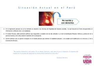 S i t u a c i ó n A c t u a l e n e l P e r ú
 En la legislación peruana no se ha normado en relación a las técnicas de Reproducción humana asistida, la cual trascurre en forma desapercibida sin
información ni difusión clara a la ciudadanía.
 El Estado Peruano, debe promover políticas que resguarden y cumplan con los dos artículos 1 y 2 de la Constitución Peruana: defensa y protección de la
persona humana, de la vida, desde el momento de la concepción.
 Existen políticas que se quieren incorporar en el estado peruano que atentan al ciudadano peruano y no cumple con lo tipificado en el artículo1 y 2 de la
Constitución Peruana.
No nacido y
con derechos
“No existe el derecho a ser padre. Es un deseo. Genuino, real, pero no es un derecho. El objetivo del
Estado en el proceso de adopción es restituirle los derechos a ese niño.”
Gustavo Herrero.
 