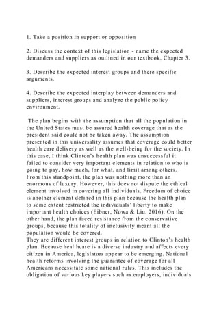 1. Take a position in support or opposition
2. Discuss the context of this legislation - name the expected
demanders and suppliers as outlined in our textbook, Chapter 3.
3. Describe the expected interest groups and there specific
arguments.
4. Describe the expected interplay between demanders and
suppliers, interest groups and analyze the public policy
environment.
The plan begins with the assumption that all the population in
the United States must be assured health coverage that as the
president said could not be taken away. The assumption
presented in this universality assumes that coverage could better
health care delivery as well as the well-being for the society. In
this case, I think Clinton’s health plan was unsuccessful it
failed to consider very important elements in relation to who is
going to pay, how much, for what, and limit among others.
From this standpoint, the plan was nothing more than an
enormous of luxury. However, this does not dispute the ethical
element involved in covering all individuals. Freedom of choice
is another element defined in this plan because the health plan
to some extent restricted the individuals’ liberty to make
important health choices (Eibner, Nowa & Liu, 2016). On the
other hand, the plan faced resistance from the conservative
groups, because this totality of inclusivity meant all the
population would be covered.
They are different interest groups in relation to Clinton’s health
plan. Because healthcare is a diverse industry and affects every
citizen in America, legislators appear to be emerging. National
health reforms involving the guarantee of coverage for all
Americans necessitate some national rules. This includes the
obligation of various key players such as employers, individuals
 