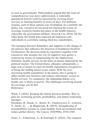 as well as governments. Policymakers argued that the issue of
comprehensives was more sophisticated. A nationally
guaranteed benefit could be narrowed by covering fewer
services or limiting benefits in terms of days. For different
reasons, each of these options was invalidated. In a nutshell, the
policy was viewed to be too good but limiting the extent of
coverage would be burden key plays in the health industry,
especially the government ((Eibner, Nowa & Liu, 2016). On the
other hand, the health plan expected all employers and
individuals to contribute making them key stakeholders.
The interplay between demanders and suppliers is the change of
the policies that influence the direction of healthcare facilities.
Furthermore, the decision made by legislators together with
executives who assumes the role of suppliers may garner a
response by means of compensating for the implications.
Similarly, health services on the basis of money impacted by the
political market. The United States, allocates substantially, a
huge sum of money to cater for health expenditures irrespective
of being the leading nation in per capita. With the ever-
increasing health expenditure in the nation, this is going to
affect health care facilities and reduces individuals’ access to
health services. To summarize, the impending debate over
health care is likely to persist. The challenges revolving around
the coverage can be met.
References
Ward, J. (2016). Keeping the family business healthy: How to
plan for continuing growth, profitability, and family leadership.
Springer.
Swinburn, B., Kraak, V., Rutter, H., Vandevijvere, S., Lobstein,
T., Sacks, G., ... & Magnusson, R. (2015). Strengthening of
accountability systems to create healthy food environments and
reduce global obesity. The Lancet, 385(9986), 2534-2545.
Einav, L., Finkelstein, A., & Schrimpf, P. (2015). The response
 