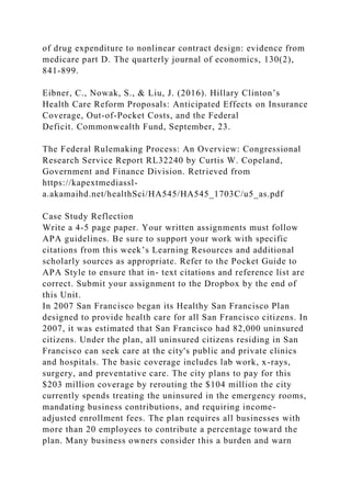 of drug expenditure to nonlinear contract design: evidence from
medicare part D. The quarterly journal of economics, 130(2),
841-899.
Eibner, C., Nowak, S., & Liu, J. (2016). Hillary Clinton’s
Health Care Reform Proposals: Anticipated Effects on Insurance
Coverage, Out-of-Pocket Costs, and the Federal
Deficit. Commonwealth Fund, September, 23.
The Federal Rulemaking Process: An Overview: Congressional
Research Service Report RL32240 by Curtis W. Copeland,
Government and Finance Division. Retrieved from
https://kapextmediassl-
a.akamaihd.net/healthSci/HA545/HA545_1703C/u5_as.pdf
Case Study Reflection
Write a 4-5 page paper. Your written assignments must follow
APA guidelines. Be sure to support your work with specific
citations from this week’s Learning Resources and additional
scholarly sources as appropriate. Refer to the Pocket Guide to
APA Style to ensure that in- text citations and reference list are
correct. Submit your assignment to the Dropbox by the end of
this Unit.
In 2007 San Francisco began its Healthy San Francisco Plan
designed to provide health care for all San Francisco citizens. In
2007, it was estimated that San Francisco had 82,000 uninsured
citizens. Under the plan, all uninsured citizens residing in San
Francisco can seek care at the city's public and private clinics
and hospitals. The basic coverage includes lab work, x-rays,
surgery, and preventative care. The city plans to pay for this
$203 million coverage by rerouting the $104 million the city
currently spends treating the uninsured in the emergency rooms,
mandating business contributions, and requiring income-
adjusted enrollment fees. The plan requires all businesses with
more than 20 employees to contribute a percentage toward the
plan. Many business owners consider this a burden and warn
 