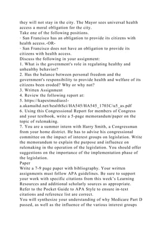 they will not stay in the city. The Mayor sees universal health
access a moral obligation for the city.
Take one of the following positions.
· San Francisco has an obligation to provide its citizens with
health access.-OR-
· San Francisco does not have an obligation to provide its
citizens with health access.
Discuss the following in your assignment:
1. What is the government's role in regulating healthy and
unhealthy behavior?
2. Has the balance between personal freedom and the
government's responsibility to provide health and welfare of its
citizens been eroded? Why or why not?
3. Written Assignment
4. Review the following report at:
5. https://kapextmediassl-
a.akamaihd.net/healthSci/HA545/HA545_1703C/u5_as.pdf
6. Using this Congressional Report for members of Congress
and your textbook, write a 5-page memorandum/paper on the
topic of rulemaking.
7. You are a summer intern with Harry Smith, a Congressman
from your home district. He has to advise his congressional
committee on the impact of interest groups on legislation. Write
the memorandum to explain the purpose and influence on
rulemaking in the operation of the legislation. You should offer
suggestions on the importance of the implementation phase of
the legislation.
Paper
Write a 7-9 page paper with bibliography. Your written
assignments must follow APA guidelines. Be sure to support
your work with specific citations from this week’s Learning
Resources and additional scholarly sources as appropriate.
Refer to the Pocket Guide to APA Style to ensure in-text
citations and reference list are correct.
You will synthesize your understanding of why Medicare Part D
passed, as well as the influence of the various interest groups
 