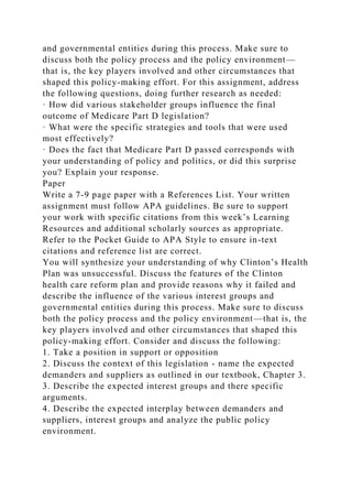 and governmental entities during this process. Make sure to
discuss both the policy process and the policy environment—
that is, the key players involved and other circumstances that
shaped this policy-making effort. For this assignment, address
the following questions, doing further research as needed:
· How did various stakeholder groups influence the final
outcome of Medicare Part D legislation?
· What were the specific strategies and tools that were used
most effectively?
· Does the fact that Medicare Part D passed corresponds with
your understanding of policy and politics, or did this surprise
you? Explain your response.
Paper
Write a 7-9 page paper with a References List. Your written
assignment must follow APA guidelines. Be sure to support
your work with specific citations from this week’s Learning
Resources and additional scholarly sources as appropriate.
Refer to the Pocket Guide to APA Style to ensure in-text
citations and reference list are correct.
You will synthesize your understanding of why Clinton’s Health
Plan was unsuccessful. Discuss the features of the Clinton
health care reform plan and provide reasons why it failed and
describe the influence of the various interest groups and
governmental entities during this process. Make sure to discuss
both the policy process and the policy environment—that is, the
key players involved and other circumstances that shaped this
policy-making effort. Consider and discuss the following:
1. Take a position in support or opposition
2. Discuss the context of this legislation - name the expected
demanders and suppliers as outlined in our textbook, Chapter 3.
3. Describe the expected interest groups and there specific
arguments.
4. Describe the expected interplay between demanders and
suppliers, interest groups and analyze the public policy
environment.
 