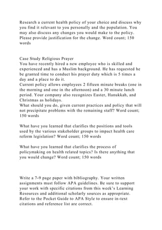 Research a current health policy of your choice and discuss why
you find it relevant to you personally and the population. You
may also discuss any changes you would make to the policy.
Please provide justification for the change. Word count; 150
words
Case Study Religious Prayer
You have recently hired a new employee who is skilled and
experienced and has a Muslim background. He has requested he
be granted time to conduct his prayer duty which is 5 times a
day and a place to do it.
Current policy allows employees 2 fifteen minute breaks (one in
the morning and one in the afternoon) and a 30 minute lunch
period. Your company also recognizes Easter, Hanukkah, and
Christmas as holidays.
What should you do, given current practices and policy that will
not precipitate problems with the remaining staff? Word count;
150 words
What have you learned that clarifies the positions and tools
used by the various stakeholder groups to impact health care
reform legislation? Word count; 150 words
What have you learned that clarifies the process of
policymaking on health related topics? Is there anything that
you would change? Word count; 150 words
Write a 7-9 page paper with bibliography. Your written
assignments must follow APA guidelines. Be sure to support
your work with specific citations from this week’s Learning
Resources and additional scholarly sources as appropriate.
Refer to the Pocket Guide to APA Style to ensure in-text
citations and reference list are correct.
 