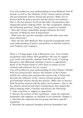 You will synthesize your understanding of why Medicare Part D
passed, as well as the influence of the various interest groups
and governmental entities during this process. Make sure to
discuss both the policy process and the policy environment—
that is, the key players involved and other circumstances that
shaped this policy-making effort. For this assignment, address
the following questions, doing further research as needed:
· How did various stakeholder groups influence the final
outcome of Medicare Part D legislation?
· What were the specific strategies and tools that were used
most effectively?
· Does the fact that Medicare Part D passed corresponds with
your understanding of policy and politics, or did this surprise
you? Explain your response.
Write a 7-9 page paper with a References List. Your written
assignment must follow APA guidelines. Be sure to support
your work with specific citations from this week’s Learning
Resources and additional scholarly sources as appropriate.
Refer to the Pocket Guide to APA Style to ensure in-text
citations and reference list are correct.
You will synthesize your understanding of why Clinton’s Health
Plan was unsuccessful. Discuss the features of the Clinton
health care reform plan and provide reasons why it failed and
describe the influence of the various interest groups and
governmental entities during this process. Make sure to discuss
both the policy process and the policy environment—that is, the
key players involved and other circumstances that shaped this
policy-making effort. Consider and discuss the following:
1. Take a position in support or opposition
2. Discuss the context of this legislation - name the expected
demanders and suppliers as outlined in our textbook, Chapter 3.
3. Describe the expected interest groups and there specific
arguments.
4. Describe the expected interplay between demanders and
 