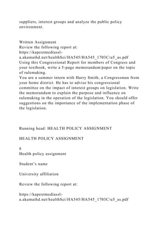 suppliers, interest groups and analyze the public policy
environment.
Written Assignment
Review the following report at:
https://kapextmediassl-
a.akamaihd.net/healthSci/HA545/HA545_1703C/u5_as.pdf
Using this Congressional Report for members of Congress and
your textbook, write a 5-page memorandum/paper on the topic
of rulemaking.
You are a summer intern with Harry Smith, a Congressman from
your home district. He has to advise his congressional
committee on the impact of interest groups on legislation. Write
the memorandum to explain the purpose and influence on
rulemaking in the operation of the legislation. You should offer
suggestions on the importance of the implementation phase of
the legislation.
Running head: HEALTH POLICY ASSIGNMENT
HEALTH POLICY ASSIGNMENT
8
Health policy assignment
Student’s name
University affiliation
Review the following report at:
https://kapextmediassl-
a.akamaihd.net/healthSci/HA545/HA545_1703C/u5_as.pdf
 